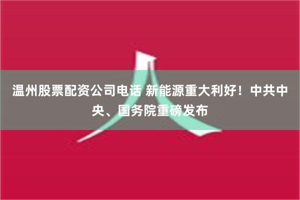 温州股票配资公司电话 新能源重大利好！中共中央、国务院重磅发布