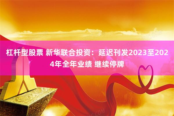 杠杆型股票 新华联合投资：延迟刊发2023至2024年全年业绩 继续停牌