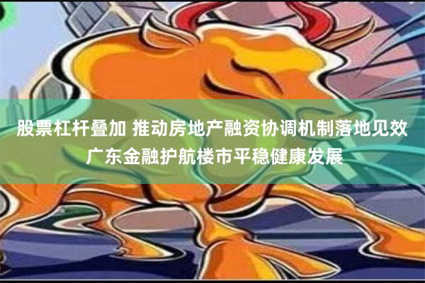 股票杠杆叠加 推动房地产融资协调机制落地见效 广东金融护航楼市平稳健康发展