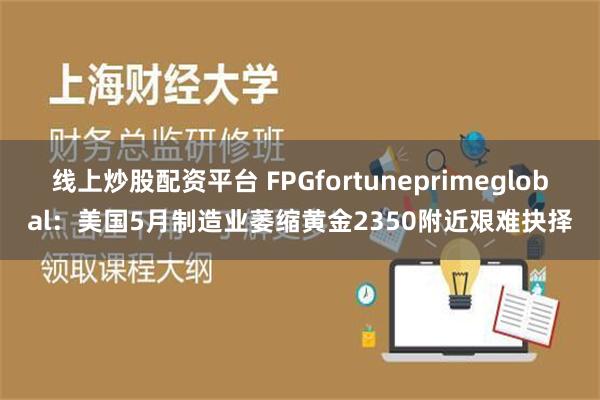 线上炒股配资平台 FPGfortuneprimeglobal：美国5月制造业萎缩黄金2350附近艰难抉择