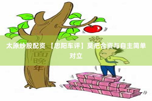 太原炒股配资 【忠阳车评】莫把合资与自主简单对立