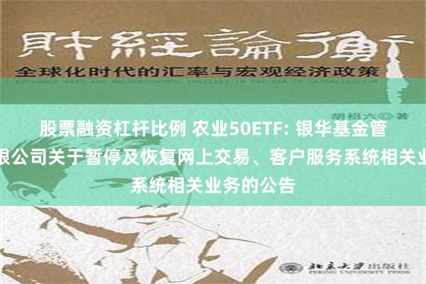 股票融资杠杆比例 农业50ETF: 银华基金管理股份有限公司关于暂停及恢复网上交易、客户服务系统相关业务的公告