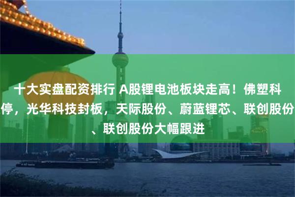 十大实盘配资排行 A股锂电池板块走高！佛塑科技一字涨停，光华科技封板，天际股份、蔚蓝锂芯、联创股份大幅跟进