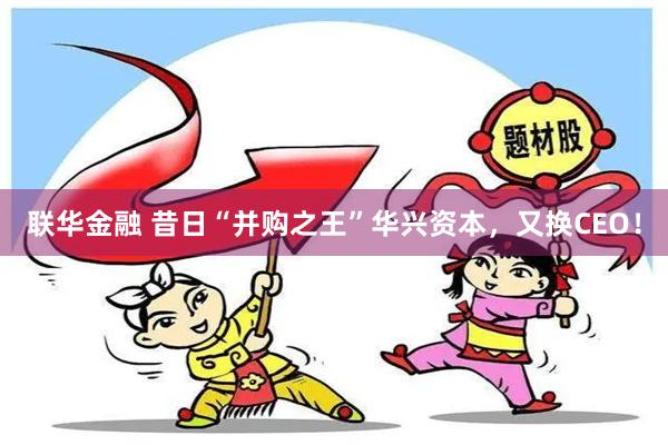 联华金融 昔日“并购之王”华兴资本，又换CEO！