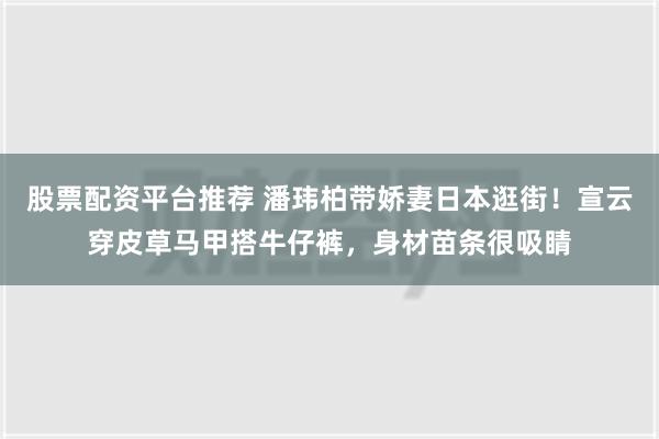 股票配资平台推荐 潘玮柏带娇妻日本逛街！宣云穿皮草马甲搭牛仔裤，身材苗条很吸睛