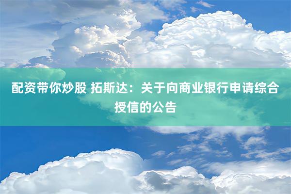 配资带你炒股 拓斯达：关于向商业银行申请综合授信的公告